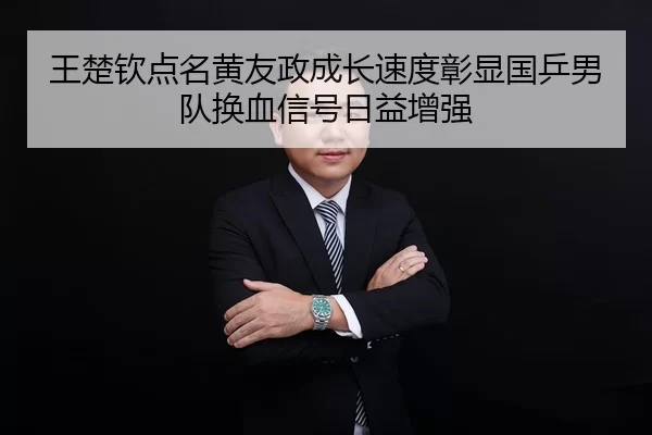 王楚钦点名黄友政成长速度彰显国乒男队换血信号日益增强