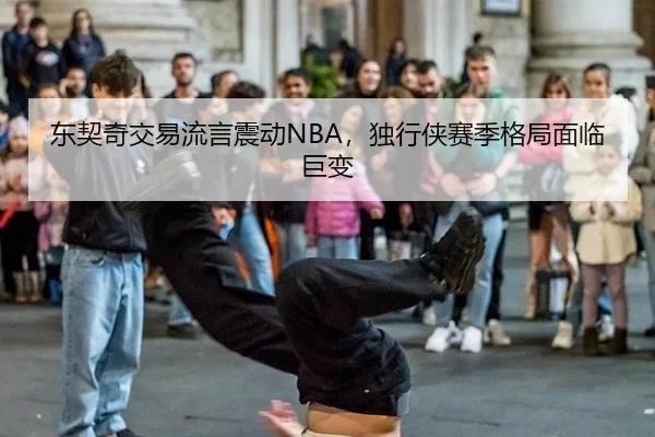东契奇交易流言震动NBA，独行侠赛季格局面临巨变