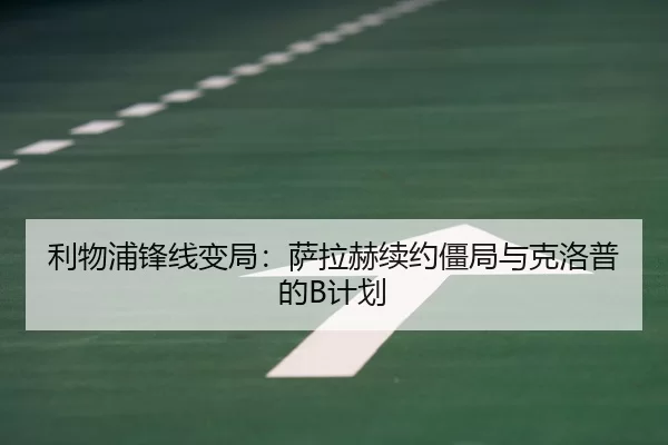 利物浦锋线变局：萨拉赫续约僵局与克洛普的B计划