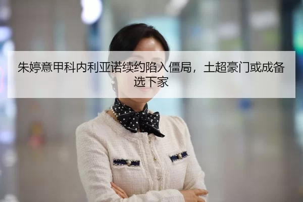 朱婷意甲科内利亚诺续约陷入僵局，土超豪门或成备选下家