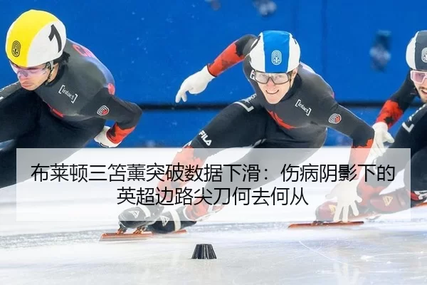 布莱顿三笘薰突破数据下滑：伤病阴影下的英超边路尖刀何去何从