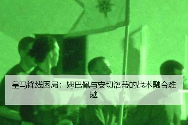 皇马锋线困局：姆巴佩与安切洛蒂的战术融合难题