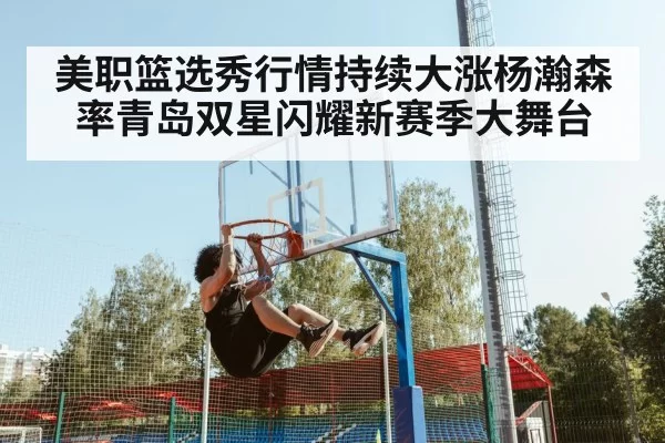 美职篮选秀行情持续大涨杨瀚森率青岛双星闪耀新赛季大舞台